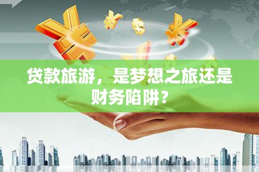伊春贷款旅游，是梦想之旅还是财务陷阱？