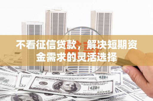 伊春不看征信贷款，解决短期资金需求的灵活选择